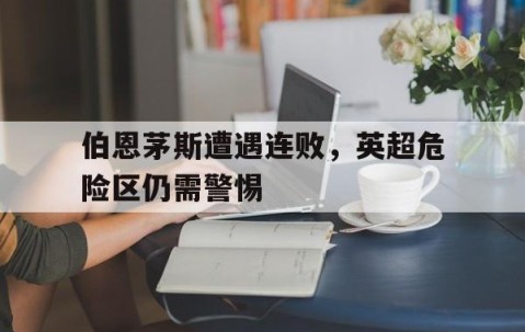 九游体育-伯恩茅斯遭遇连败，英超危险区仍需警惕的简单介绍